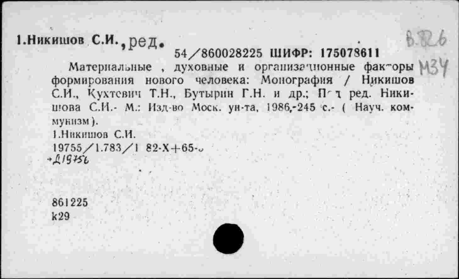 ﻿1.Ннкишов С.И. ред.	‘	6
54/860028225 ШИФР: 175078611
, духовные и организационные факторы мзу
Т.Н., Бутырин Т.Н. и др.; ГР т ред. Ники-Изд-во Моск, ун-та, 1986,-245 с.- ( Науч, ком-
Материальные , формирования нового человека: Монография / Ннкишов С.И., Кухтевич шова С.И.- М.: муннзм).
I .Ннкишов С.И.
19755/1.783/1
'МЫ
82-Х+65-.
861225 к29